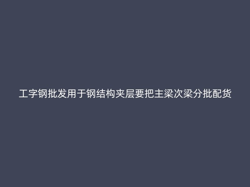 工字鋼批發用于鋼結構夾層要把主梁次梁分批配貨