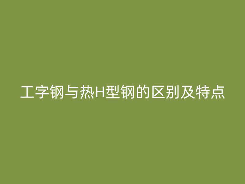 工字鋼與熱H型鋼的區(qū)別及特點