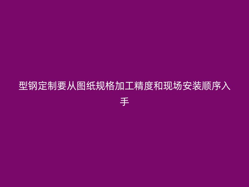 型鋼定制要從圖紙規格加工精度和現場安裝順序入手