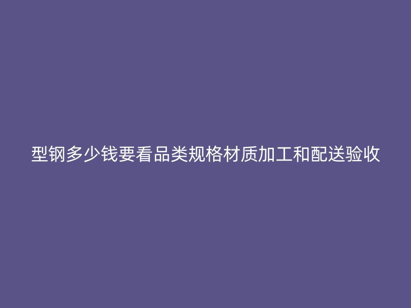 型鋼多少錢要看品類規(guī)格材質(zhì)加工和配送驗收