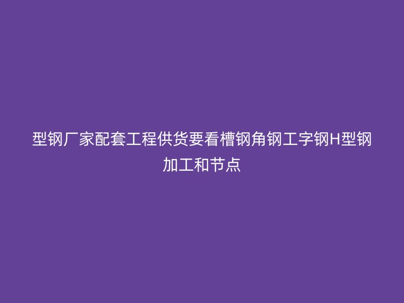 型鋼廠家配套工程供貨要看槽鋼角鋼工字鋼H型鋼加工和節點