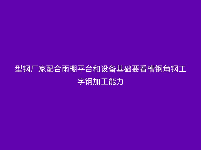型鋼廠家配合雨棚平臺和設備基礎要看槽鋼角鋼工字鋼加工能力