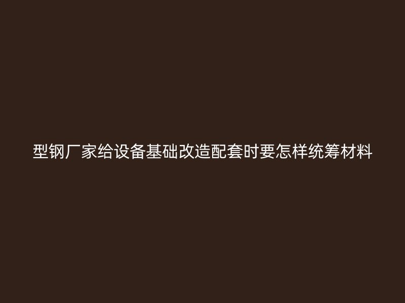 型鋼廠家給設備基礎改造配套時要怎樣統籌材料