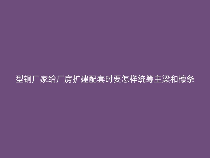 型鋼廠家給廠房擴建配套時要怎樣統籌主梁和檁條
