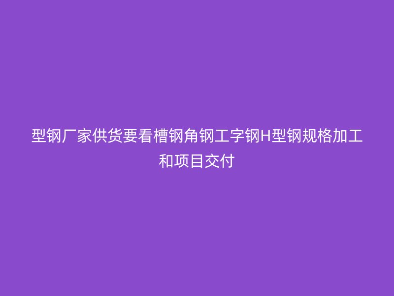 型鋼廠家供貨要看槽鋼角鋼工字鋼H型鋼規(guī)格加工和項目交付