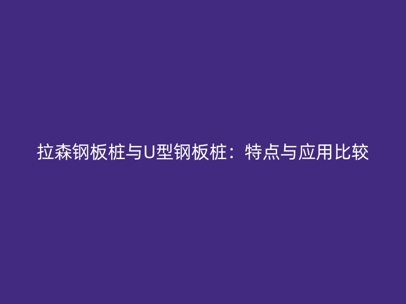 拉森鋼板樁與U型鋼板樁：特點與應用比較
