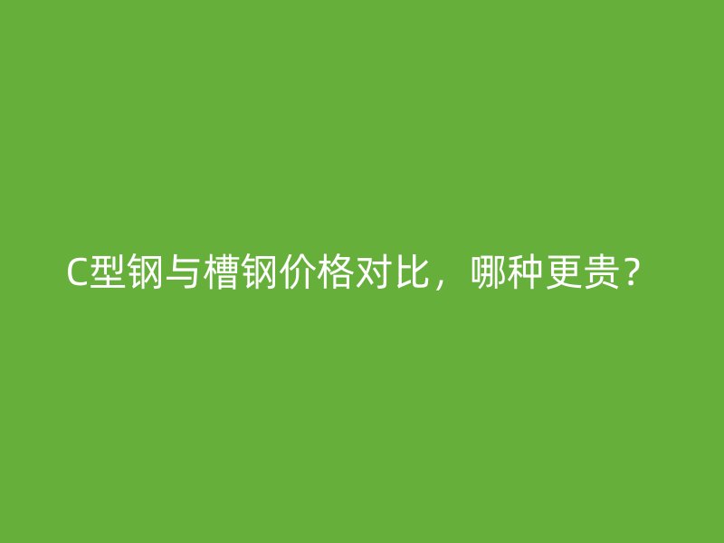 C型鋼與槽鋼價格對比，哪種更貴？