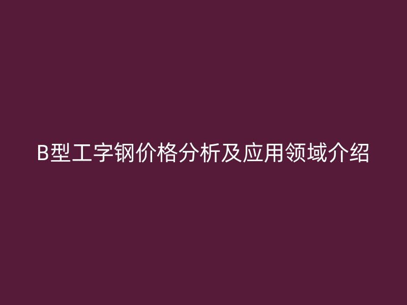 B型工字鋼價(jià)格分析及應(yīng)用領(lǐng)域介紹