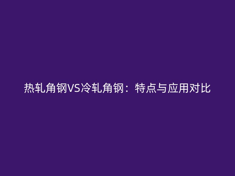 熱軋角鋼VS冷軋角鋼：特點與應用對比