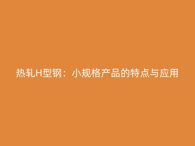 熱軋H型鋼：小規(guī)格產(chǎn)品的特點(diǎn)與應(yīng)用