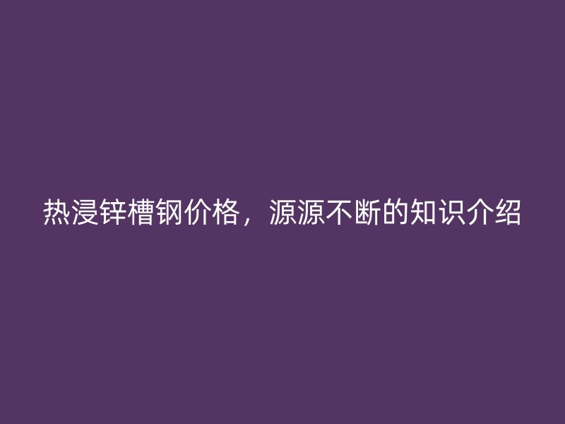 熱浸鋅槽鋼價格，源源不斷的知識介紹