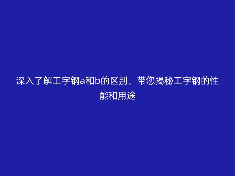 深入了解工字鋼a和b的區別，帶您揭秘工字鋼的性能和用途